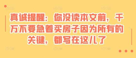 某付费文章：真诚提醒：你没读本文前，千万不要急着买房子因为所有的关键，都写在这儿了远创网-专注分享副业落地实操课程 – 全网首发_高质量项目输出远创网