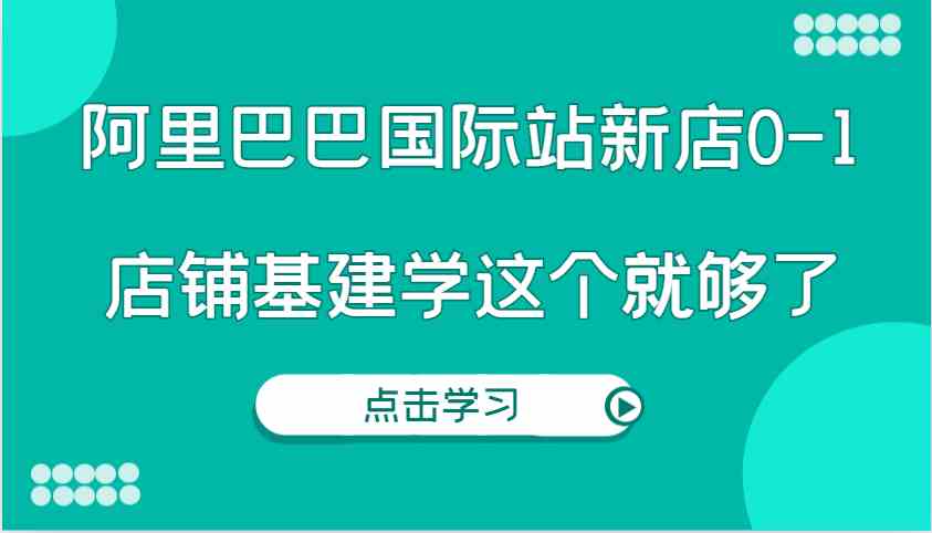 阿里巴巴国际站新店0-1，个人实践实操录制从0-1基建，店铺基建学这个就够了远创网-专注分享副业落地实操课程 – 全网首发_高质量项目输出远创网