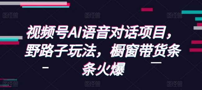 视频号AI语音对话项目，野路子玩法，橱窗带货条条火爆远创网-专注分享副业落地实操课程 – 全网首发_高质量项目输出远创网