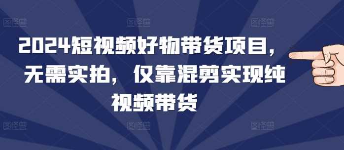 2024短视频好物带货项目，无需实拍，仅靠混剪实现纯视频带货远创网-专注分享副业落地实操课程 – 全网首发_高质量项目输出远创网