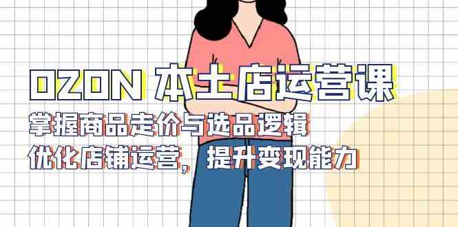 OZON本土店运营课，掌握商品走价与选品逻辑，优化店铺运营，提升变现能力远创网-专注分享副业落地实操课程 – 全网首发_高质量项目输出远创网