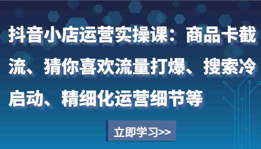 抖音小店运营实操课：商品卡截流、猜你喜欢流量打爆、搜索冷启动、精细化运营细节等远创网-专注分享副业落地实操课程 – 全网首发_高质量项目输出远创网
