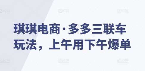 琪琪电商·多多三联车玩法，上午用下午爆单远创网-专注分享副业落地实操课程 – 全网首发_高质量项目输出远创网