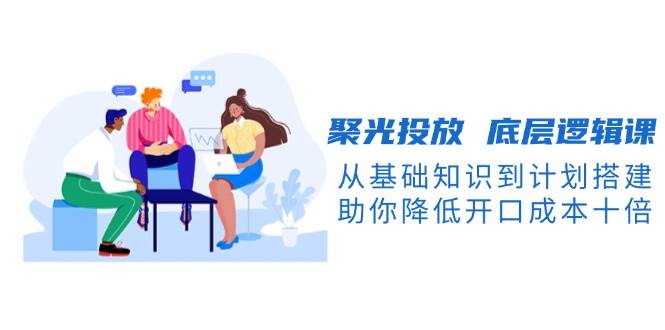 聚光投放底层逻辑课，从基础知识到计划搭建，助你降低开口成本十倍远创网-专注分享副业落地实操课程 – 全网首发_高质量项目输出远创网