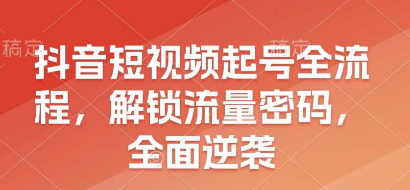 抖音短视频起号全流程，解锁流量密码，全面逆袭远创网-专注分享副业落地实操课程 – 全网首发_高质量项目输出远创网