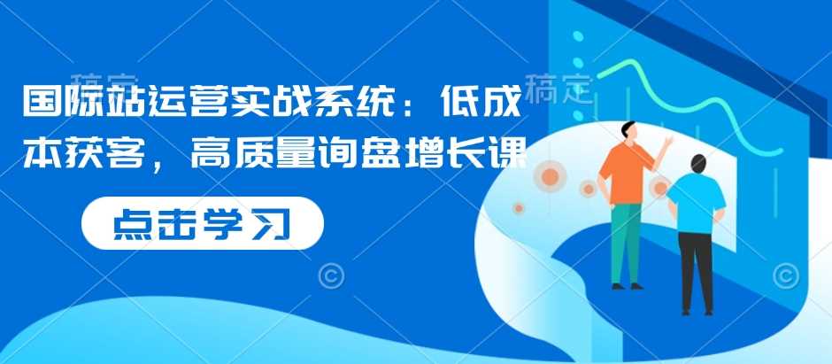 国际站运营实战系统：低成本获客，高质量询盘增长课远创网-专注分享副业落地实操课程 – 全网首发_高质量项目输出远创网