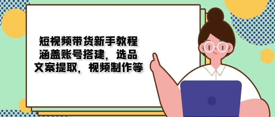 短视频带货新手教程：涵盖账号搭建，选品，文案提取，视频制作等远创网-专注分享副业落地实操课程 – 全网首发_高质量项目输出远创网
