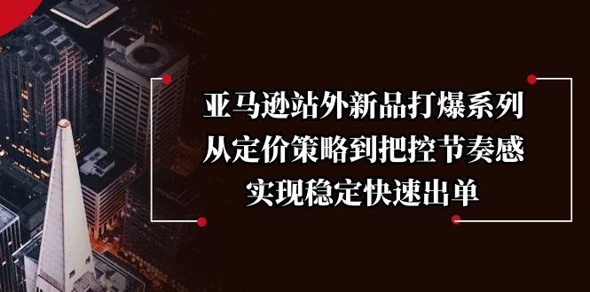 亚马逊站外新品打爆系列，从定价策略到把控节奏感，实现稳定快速出单远创网-专注分享副业落地实操课程 – 全网首发_高质量项目输出远创网