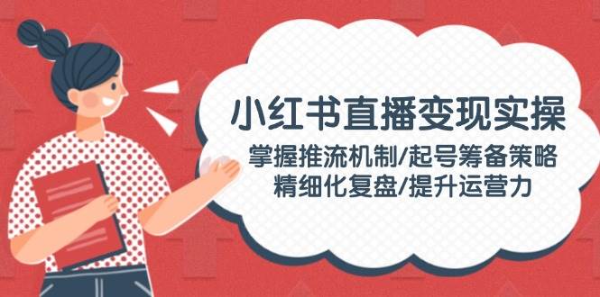 小红书直播变现实操：掌握推流机制/起号筹备策略/精细化复盘/提升运营力远创网-专注分享副业落地实操课程 – 全网首发_高质量项目输出远创网