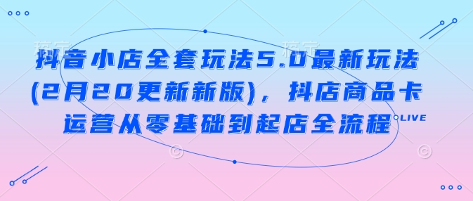 抖音小店全套玩法5.0最新玩法(2月20更新新版)，抖店商品卡运营从零基础到起店全流程远创网-专注分享副业落地实操课程 – 全网首发_高质量项目输出远创网