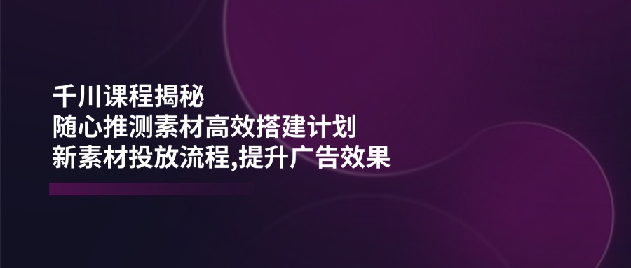千川课程揭秘：随心推测素材高效搭建计划,新素材投放流程,提升广告效果远创网-专注分享副业落地实操课程 – 全网首发_高质量项目输出远创网