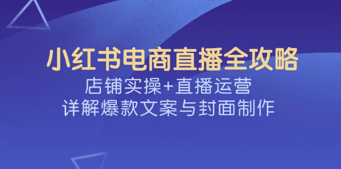 小红书电商直播全攻略，店铺实操+直播运营，详解爆款文案与封面制作远创网-专注分享副业落地实操课程 – 全网首发_高质量项目输出远创网