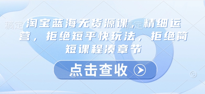 淘宝蓝海无货源课，精细运营，拒绝短平快玩法，拒绝简短课程凑章节远创网-专注分享副业落地实操课程 – 全网首发_高质量项目输出远创网