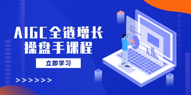 AIGC全链增长操盘手课程，从AI基础到私有化应用，轻松驾驭AI助力营销远创网-专注分享副业落地实操课程 – 全网首发_高质量项目输出远创网