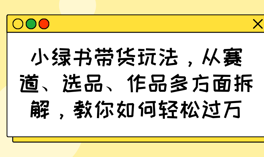 小绿书带货玩法，从赛道、选品、作品多方面拆解，教你如何轻松过万远创网-专注分享副业落地实操课程 – 全网首发_高质量项目输出远创网