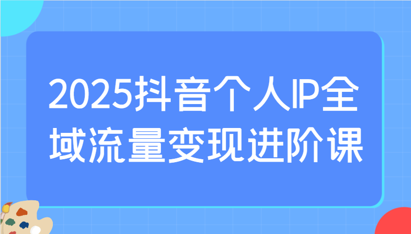2025抖音个人IP全域流量变现进阶课：选爆品、抖音付费投流、千川投流实操及优化等远创网-专注分享副业落地实操课程 – 全网首发_高质量项目输出远创网