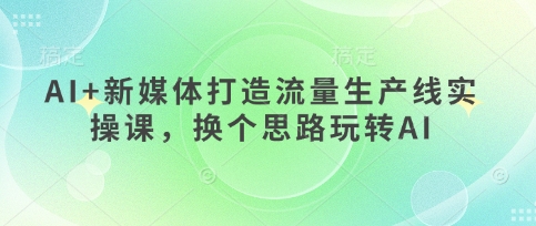 AI+新媒体打造流量生产线实操课，换个思路玩转AI远创网-专注分享副业落地实操课程 – 全网首发_高质量项目输出远创网