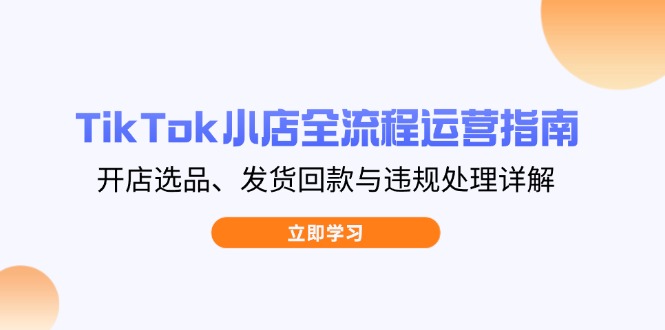 TikTok小店全流程运营指南，开店选品、发货回款与违规处理详解远创网-专注分享副业落地实操课程 – 全网首发_高质量项目输出远创网