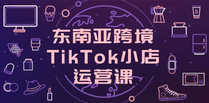 东南亚跨境TikTok小店运营课，掌握店铺设置与流量转化核心技巧远创网-专注分享副业落地实操课程 – 全网首发_高质量项目输出远创网