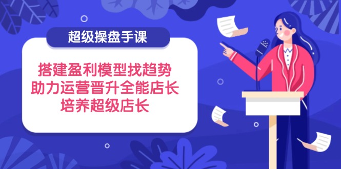 超级操盘手课，搭建盈利模型找趋势，助力运营晋升全能店长，培养超级店长远创网-专注分享副业落地实操课程 – 全网首发_高质量项目输出远创网