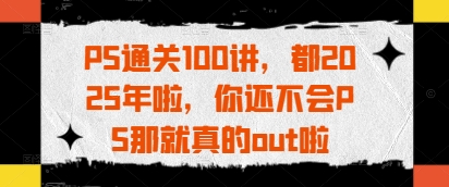 PS通关100讲，都2025年啦，你还不会PS那就真的out啦远创网-专注分享副业落地实操课程 – 全网首发_高质量项目输出远创网