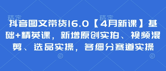 抖音图文带货16.0【4月新课】基础+精英课，新增原创实拍、视频混剪、选品实操，各细分赛道实操远创网-专注分享副业落地实操课程 – 全网首发_高质量项目输出远创网