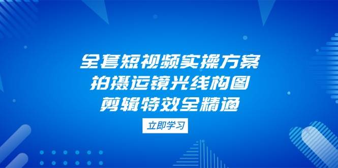 全套短视频实操方案，拍摄运镜光线构图，剪辑特效全精通远创网-专注分享副业落地实操课程 – 全网首发_高质量项目输出远创网