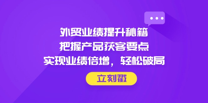 外贸业绩提升秘籍，把握产品获客要点，实现业绩倍增，轻松破局远创网-专注分享副业落地实操课程 – 全网首发_高质量项目输出远创网