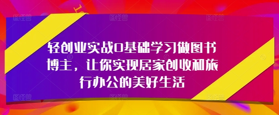 轻创业实战0基础学习做图书博主，让你实现居家创收和旅行办公的美好生活远创网-专注分享副业落地实操课程 – 全网首发_高质量项目输出远创网