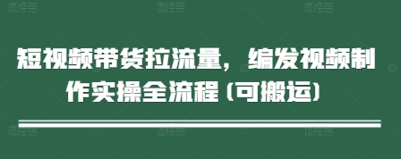 短视频带货拉流量，编发视频制作实操全流程(可搬运)远创网-专注分享副业落地实操课程 – 全网首发_高质量项目输出远创网