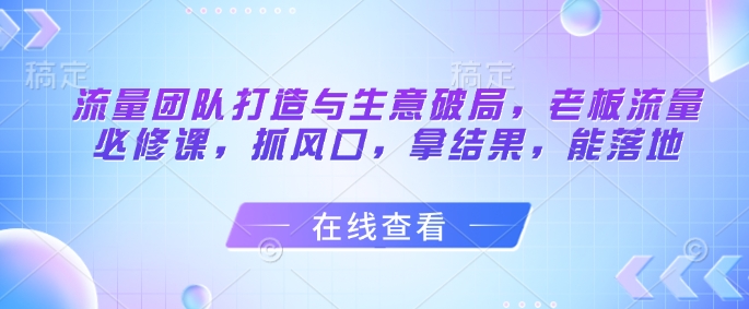 流量团队打造与生意破局，老板流量必修课，抓风口，拿结果，能落地远创网-专注分享副业落地实操课程 – 全网首发_高质量项目输出远创网