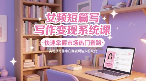 女频短篇写作变现系统课，快速掌握市场热门套路，实现从写作小白到变现达人的蜕变远创网-专注分享副业落地实操课程 – 全网首发_高质量项目输出远创网