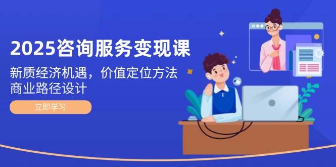 2025咨询服务变现课：新质经济机遇，价值定位方法，商业路径设计远创网-专注分享副业落地实操课程 – 全网首发_高质量项目输出远创网