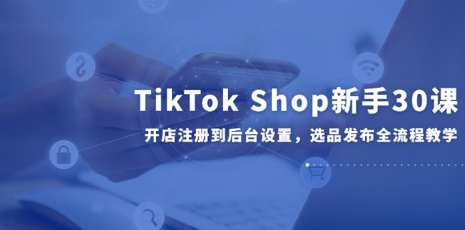 TikTok Shop新手30课，开店注册到后台设置，选品发布全流程教学远创网-专注分享副业落地实操课程 – 全网首发_高质量项目输出远创网