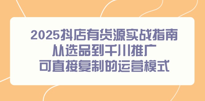 2025抖店有货源实战指南，从选品到千川推广，可直接复制的运营模式远创网-专注分享副业落地实操课程 – 全网首发_高质量项目输出远创网
