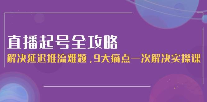直播起号全攻略：解决延迟推流难题，9大痛点一次解决实操课远创网-专注分享副业落地实操课程 – 全网首发_高质量项目输出远创网