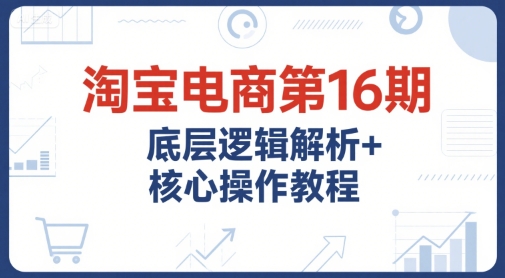 淘宝电商第16期，底层逻辑解析+核心操作教程，运营、推广提升能力的必学课程+配套资料远创网-专注分享副业落地实操课程 – 全网首发_高质量项目输出远创网