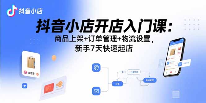抖音小店开店入门课：商品上架+订单管理+物流设置，新手7天快速起店远创网-专注分享副业落地实操课程 – 全网首发_高质量项目输出远创网