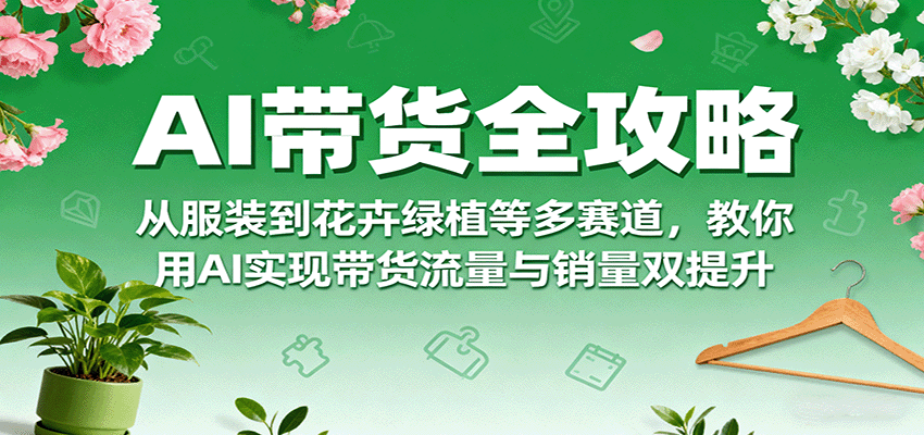 AI带货全攻略，从服装到花卉绿植等多赛道，教你用AI实现带货流量与销量双提升远创网-专注分享副业落地实操课程 – 全网首发_高质量项目输出远创网