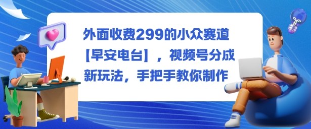 外面收费299的小众赛道【早安电台】,视频号分成新玩法,手把手教你制作远创网-专注分享副业落地实操课程 – 全网首发_高质量项目输出远创网