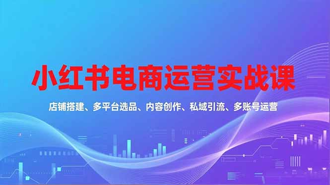 小红书电商运营实战课，店铺搭建、多平台选品、内容创作、私域引流、多账号运营等玩法远创网-专注分享副业落地实操课程 – 全网首发_高质量项目输出远创网